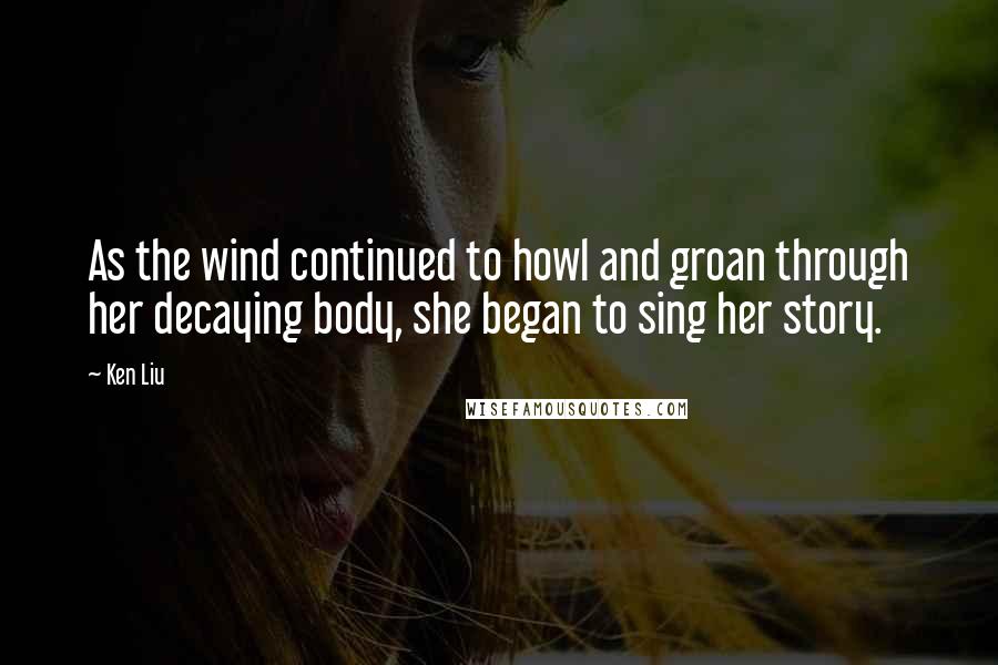 Ken Liu Quotes: As the wind continued to howl and groan through her decaying body, she began to sing her story.