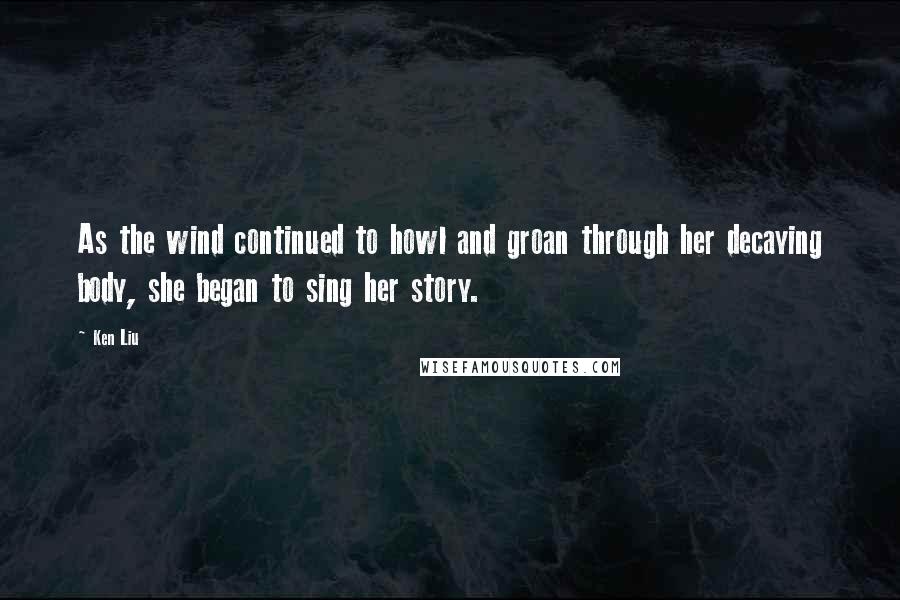 Ken Liu Quotes: As the wind continued to howl and groan through her decaying body, she began to sing her story.