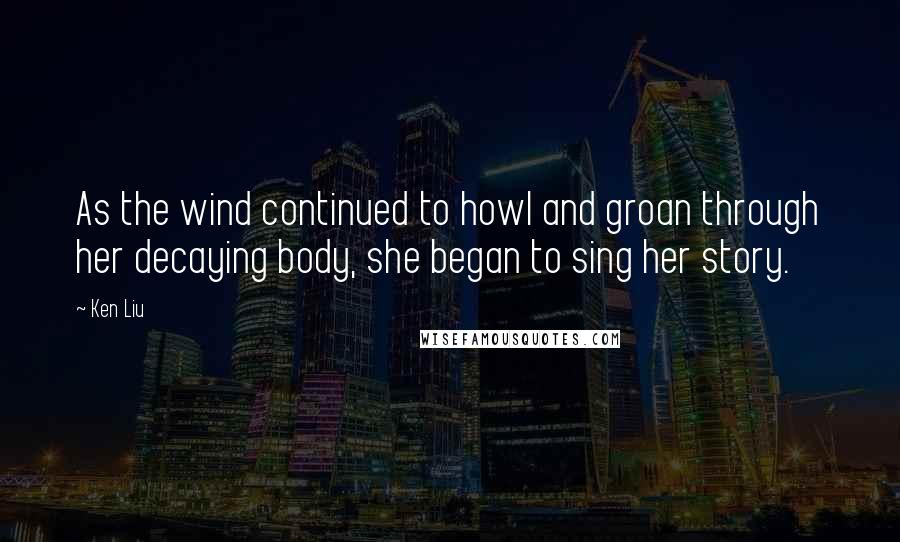 Ken Liu Quotes: As the wind continued to howl and groan through her decaying body, she began to sing her story.