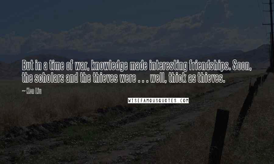 Ken Liu Quotes: But in a time of war, knowledge made interesting friendships. Soon, the scholars and the thieves were . . . well, thick as thieves.