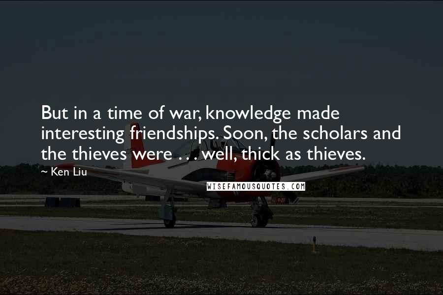 Ken Liu Quotes: But in a time of war, knowledge made interesting friendships. Soon, the scholars and the thieves were . . . well, thick as thieves.