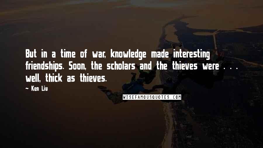 Ken Liu Quotes: But in a time of war, knowledge made interesting friendships. Soon, the scholars and the thieves were . . . well, thick as thieves.