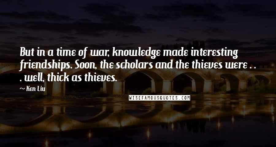 Ken Liu Quotes: But in a time of war, knowledge made interesting friendships. Soon, the scholars and the thieves were . . . well, thick as thieves.
