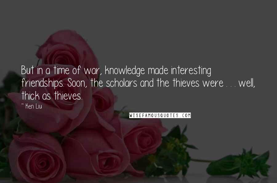 Ken Liu Quotes: But in a time of war, knowledge made interesting friendships. Soon, the scholars and the thieves were . . . well, thick as thieves.