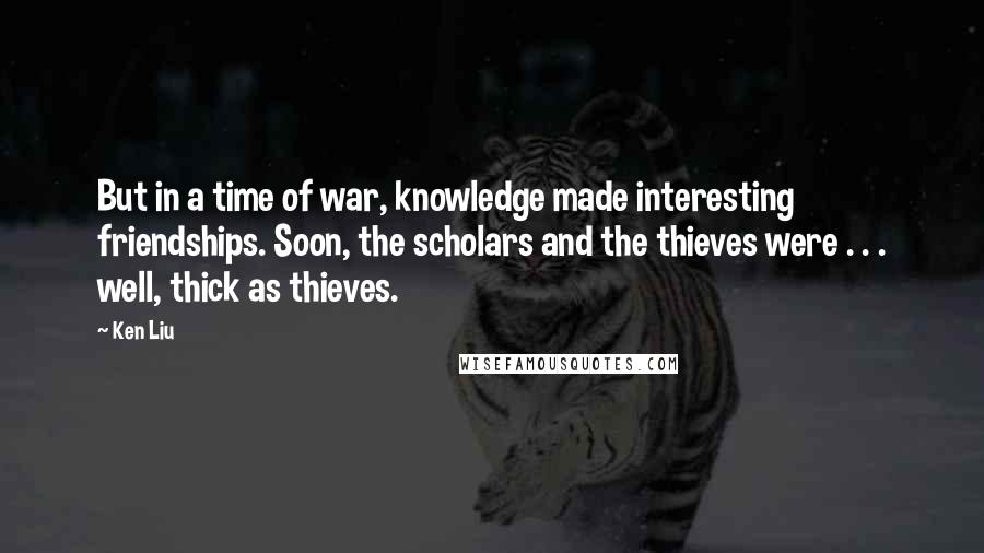 Ken Liu Quotes: But in a time of war, knowledge made interesting friendships. Soon, the scholars and the thieves were . . . well, thick as thieves.