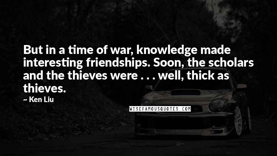 Ken Liu Quotes: But in a time of war, knowledge made interesting friendships. Soon, the scholars and the thieves were . . . well, thick as thieves.