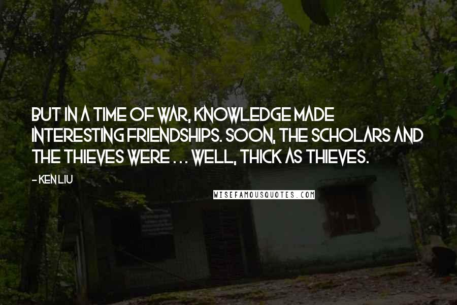 Ken Liu Quotes: But in a time of war, knowledge made interesting friendships. Soon, the scholars and the thieves were . . . well, thick as thieves.