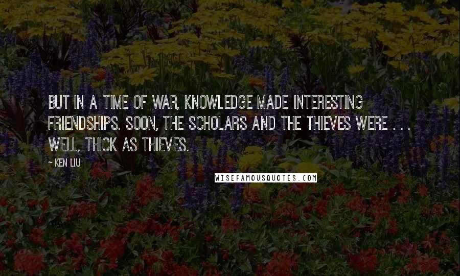 Ken Liu Quotes: But in a time of war, knowledge made interesting friendships. Soon, the scholars and the thieves were . . . well, thick as thieves.