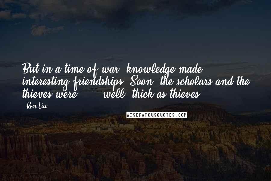 Ken Liu Quotes: But in a time of war, knowledge made interesting friendships. Soon, the scholars and the thieves were . . . well, thick as thieves.