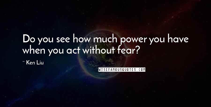 Ken Liu Quotes: Do you see how much power you have when you act without fear?