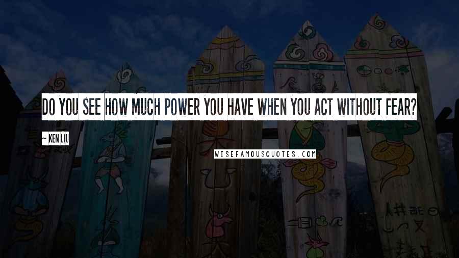 Ken Liu Quotes: Do you see how much power you have when you act without fear?