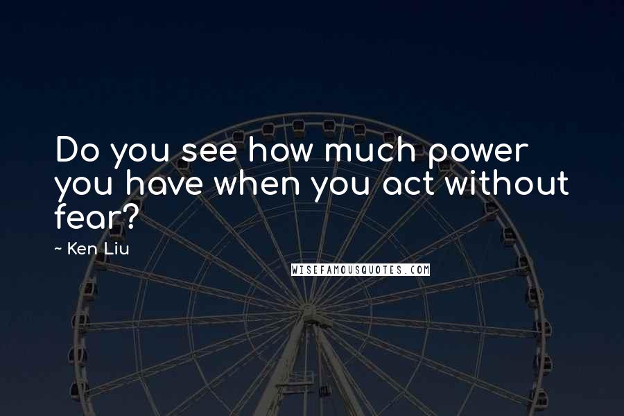 Ken Liu Quotes: Do you see how much power you have when you act without fear?