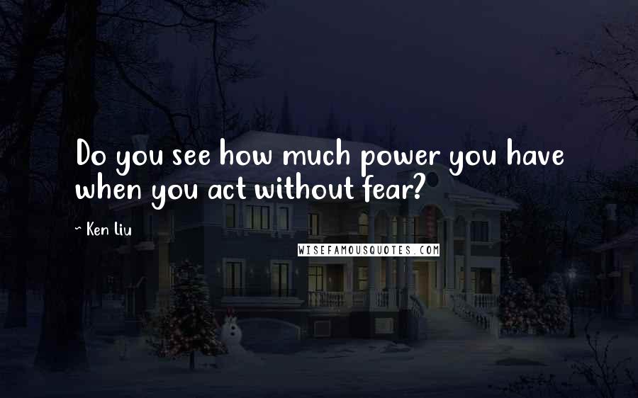 Ken Liu Quotes: Do you see how much power you have when you act without fear?