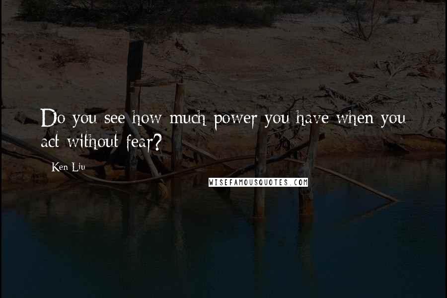 Ken Liu Quotes: Do you see how much power you have when you act without fear?