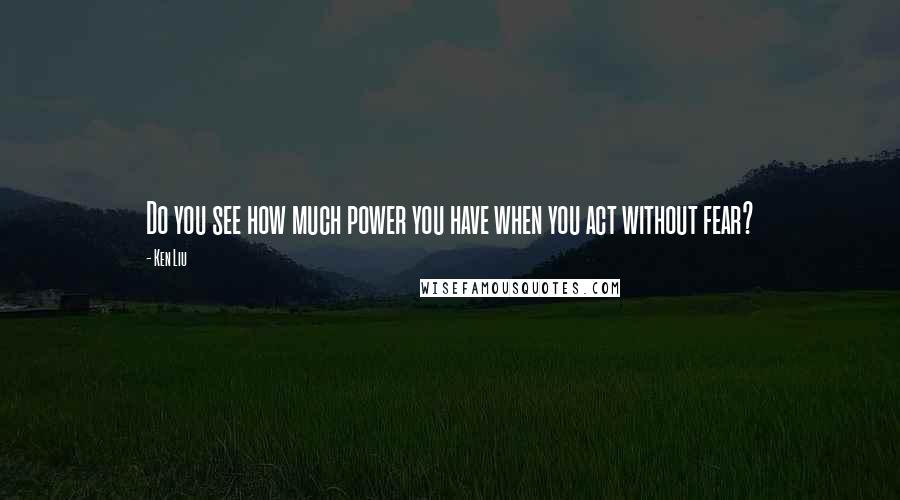 Ken Liu Quotes: Do you see how much power you have when you act without fear?
