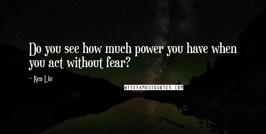 Ken Liu Quotes: Do you see how much power you have when you act without fear?