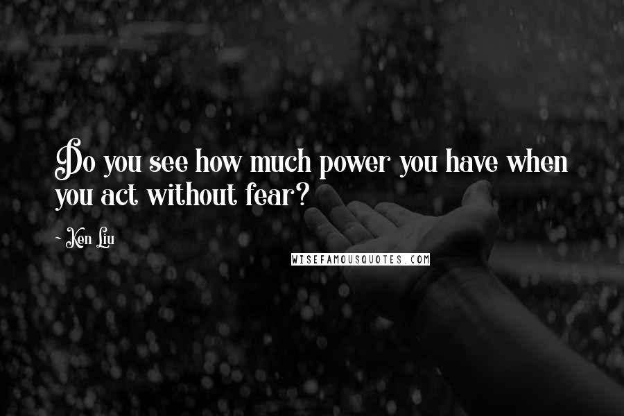 Ken Liu Quotes: Do you see how much power you have when you act without fear?