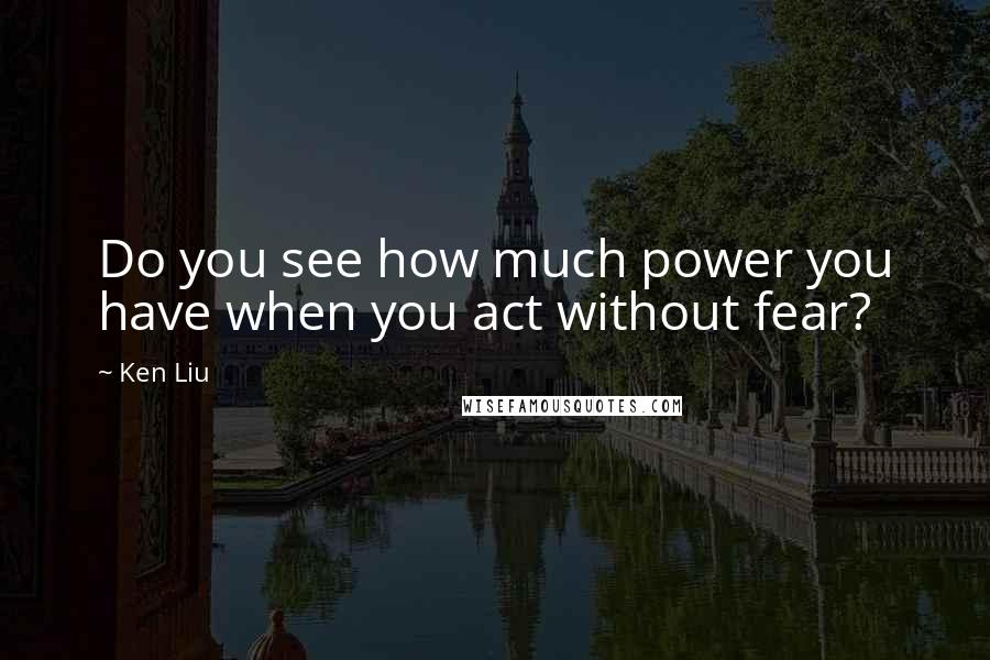 Ken Liu Quotes: Do you see how much power you have when you act without fear?