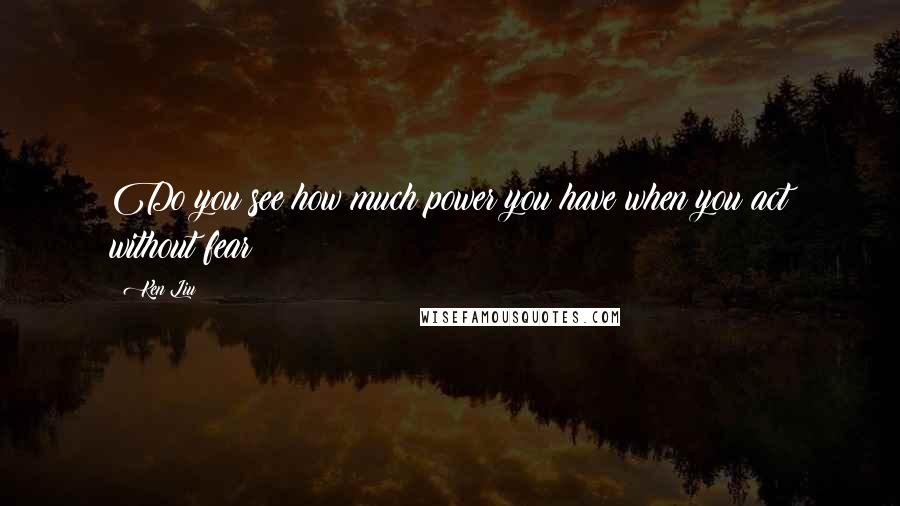 Ken Liu Quotes: Do you see how much power you have when you act without fear?