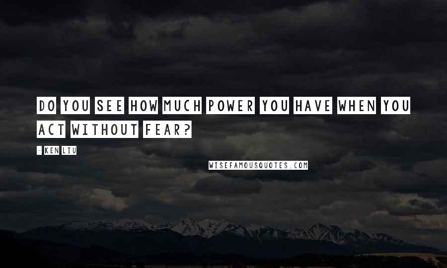 Ken Liu Quotes: Do you see how much power you have when you act without fear?