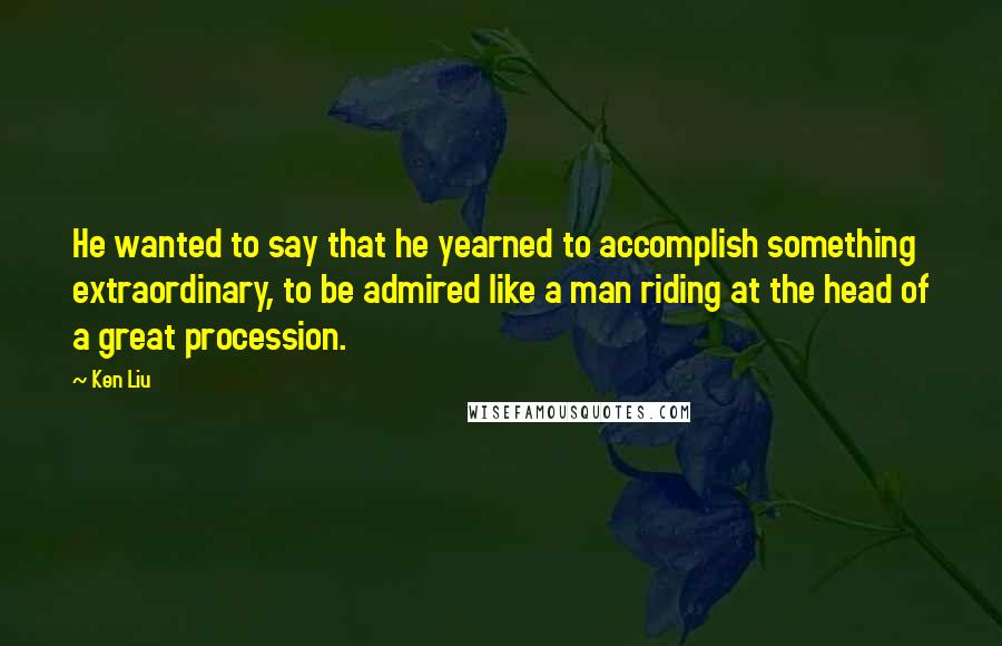 Ken Liu Quotes: He wanted to say that he yearned to accomplish something extraordinary, to be admired like a man riding at the head of a great procession.