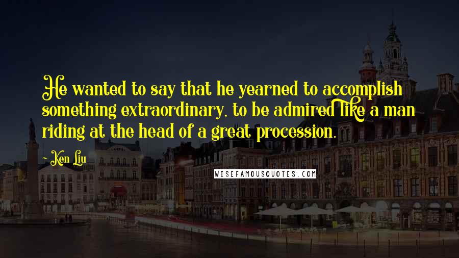 Ken Liu Quotes: He wanted to say that he yearned to accomplish something extraordinary, to be admired like a man riding at the head of a great procession.