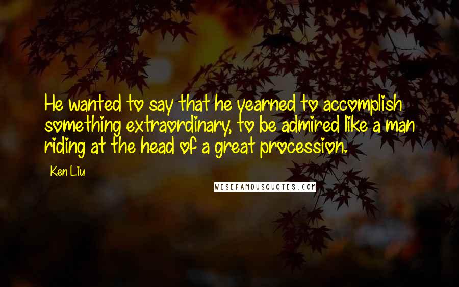 Ken Liu Quotes: He wanted to say that he yearned to accomplish something extraordinary, to be admired like a man riding at the head of a great procession.