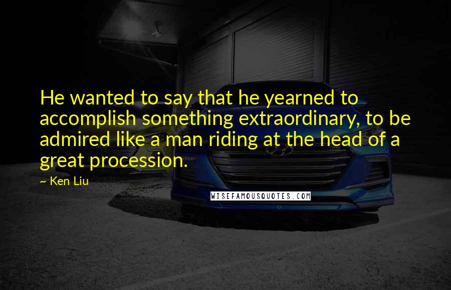 Ken Liu Quotes: He wanted to say that he yearned to accomplish something extraordinary, to be admired like a man riding at the head of a great procession.