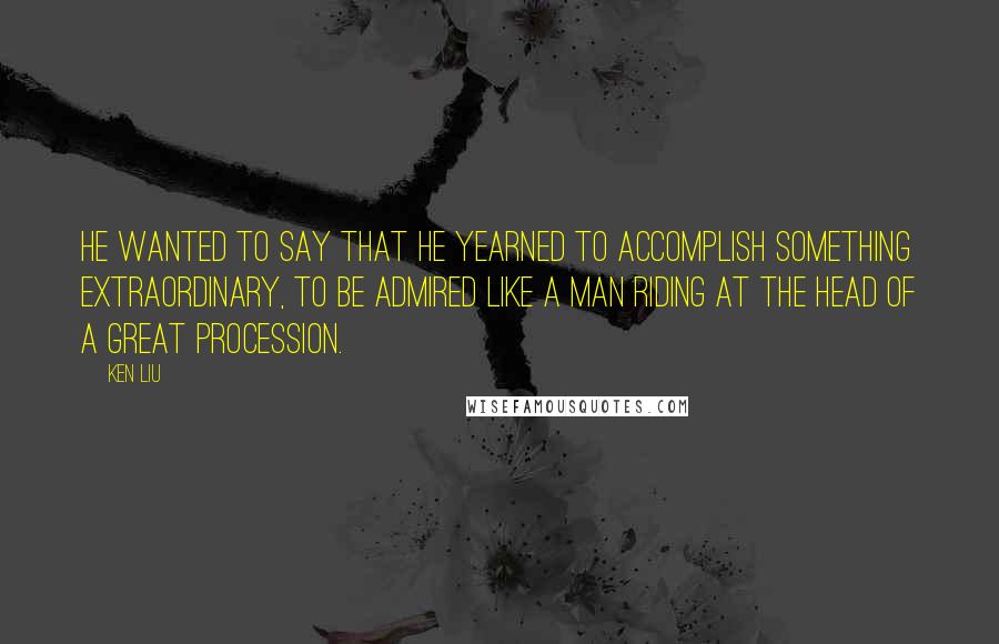 Ken Liu Quotes: He wanted to say that he yearned to accomplish something extraordinary, to be admired like a man riding at the head of a great procession.