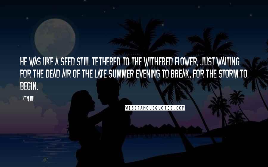 Ken Liu Quotes: He was like a seed still tethered to the withered flower, just waiting for the dead air of the late summer evening to break, for the storm to begin.