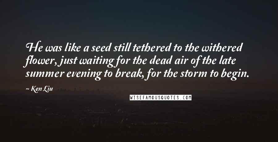 Ken Liu Quotes: He was like a seed still tethered to the withered flower, just waiting for the dead air of the late summer evening to break, for the storm to begin.