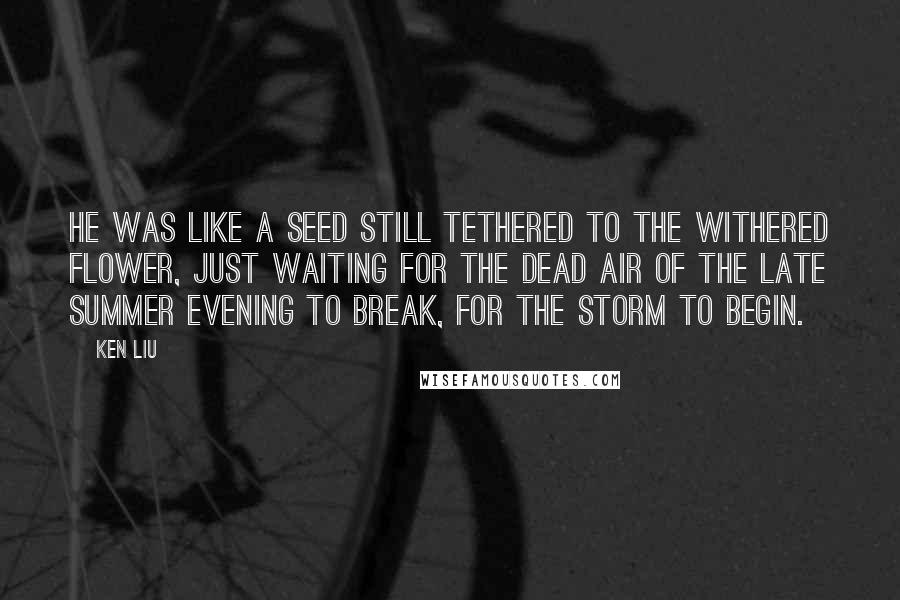 Ken Liu Quotes: He was like a seed still tethered to the withered flower, just waiting for the dead air of the late summer evening to break, for the storm to begin.