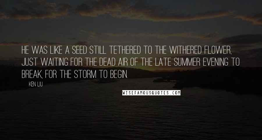 Ken Liu Quotes: He was like a seed still tethered to the withered flower, just waiting for the dead air of the late summer evening to break, for the storm to begin.