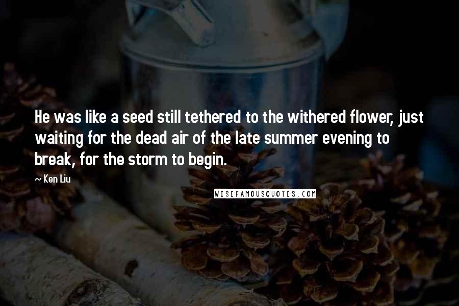 Ken Liu Quotes: He was like a seed still tethered to the withered flower, just waiting for the dead air of the late summer evening to break, for the storm to begin.