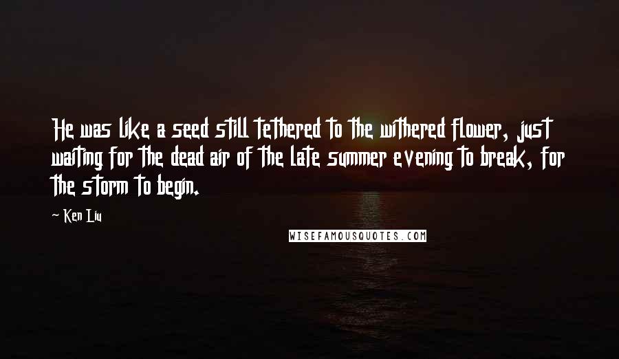 Ken Liu Quotes: He was like a seed still tethered to the withered flower, just waiting for the dead air of the late summer evening to break, for the storm to begin.