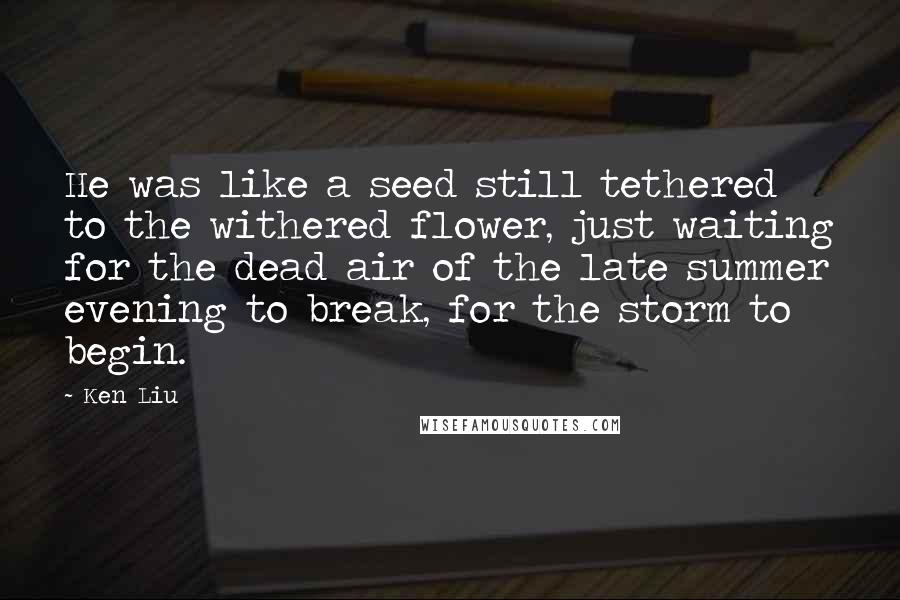 Ken Liu Quotes: He was like a seed still tethered to the withered flower, just waiting for the dead air of the late summer evening to break, for the storm to begin.