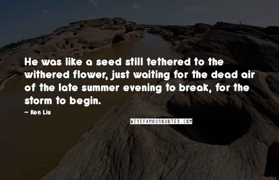 Ken Liu Quotes: He was like a seed still tethered to the withered flower, just waiting for the dead air of the late summer evening to break, for the storm to begin.