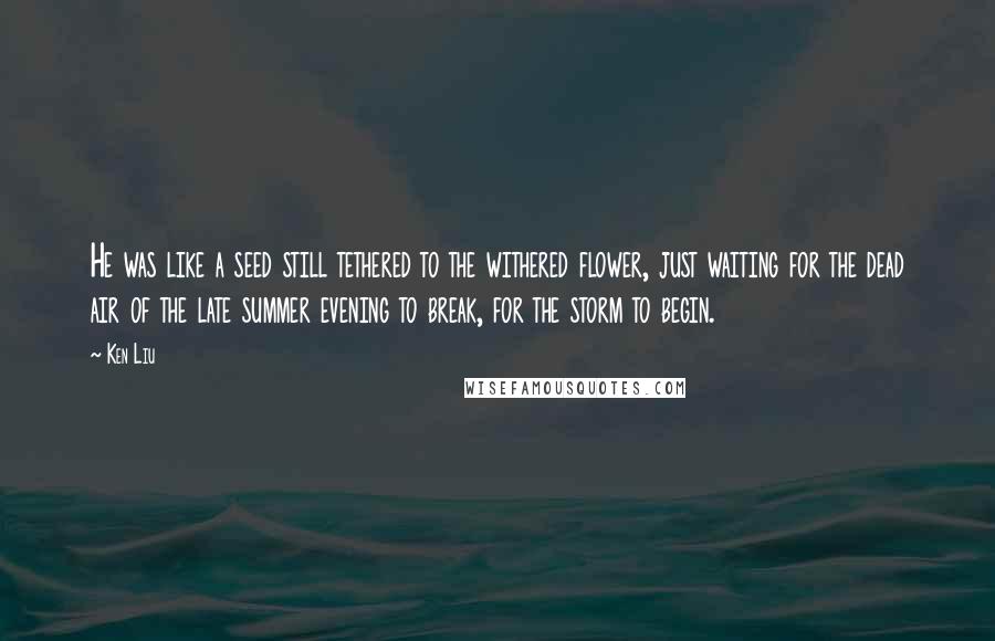 Ken Liu Quotes: He was like a seed still tethered to the withered flower, just waiting for the dead air of the late summer evening to break, for the storm to begin.