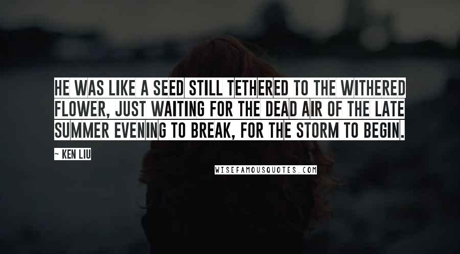 Ken Liu Quotes: He was like a seed still tethered to the withered flower, just waiting for the dead air of the late summer evening to break, for the storm to begin.