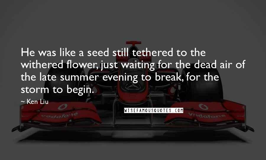 Ken Liu Quotes: He was like a seed still tethered to the withered flower, just waiting for the dead air of the late summer evening to break, for the storm to begin.