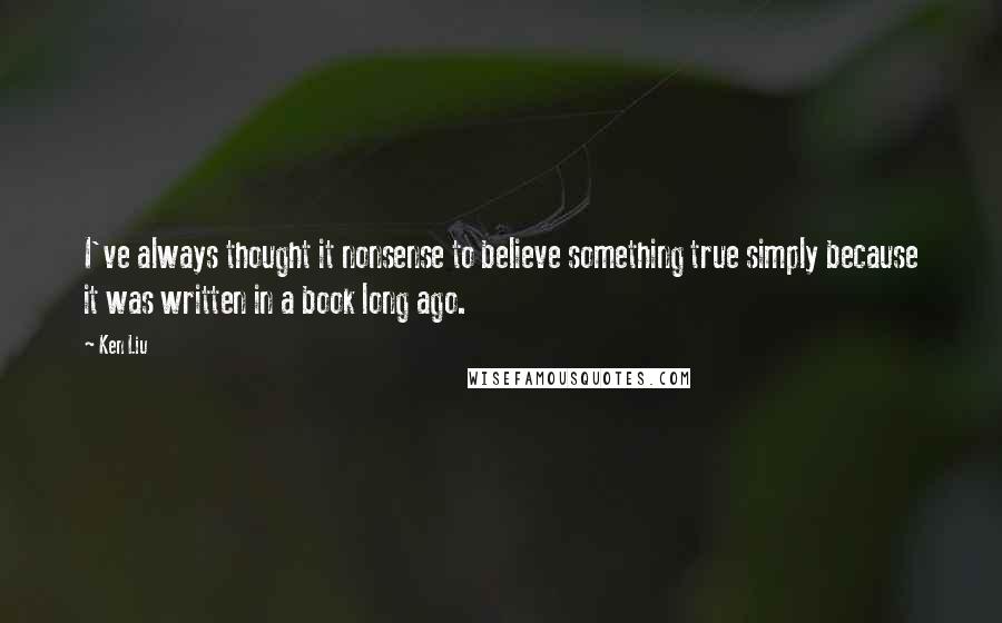 Ken Liu Quotes: I've always thought it nonsense to believe something true simply because it was written in a book long ago.