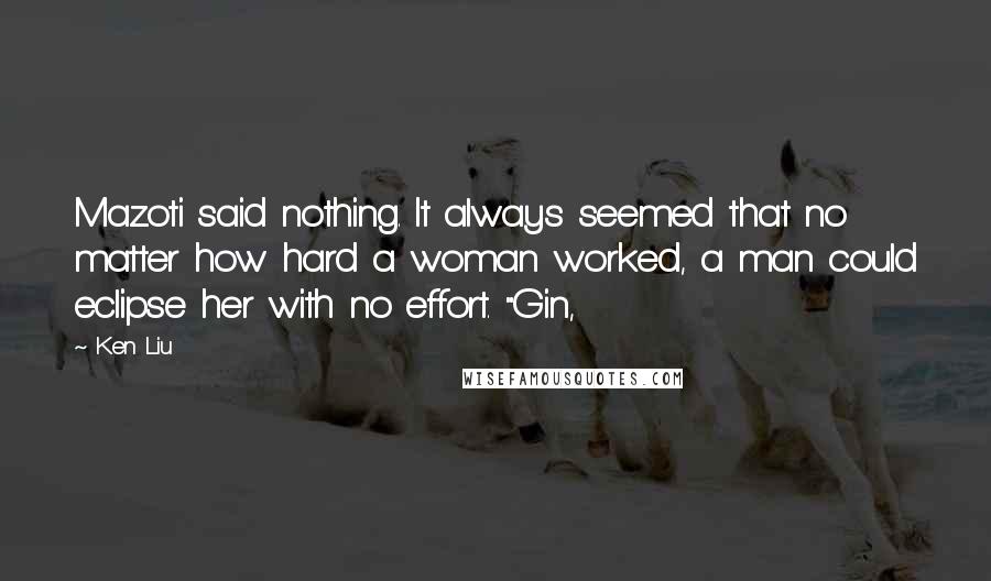 Ken Liu Quotes: Mazoti said nothing. It always seemed that no matter how hard a woman worked, a man could eclipse her with no effort. "Gin,