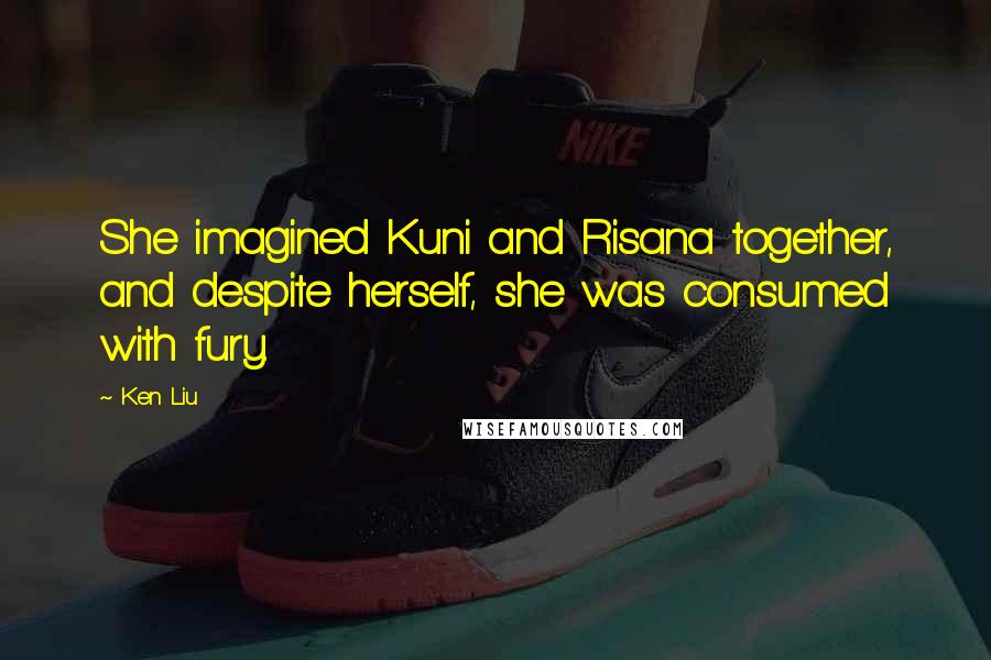 Ken Liu Quotes: She imagined Kuni and Risana together, and despite herself, she was consumed with fury.