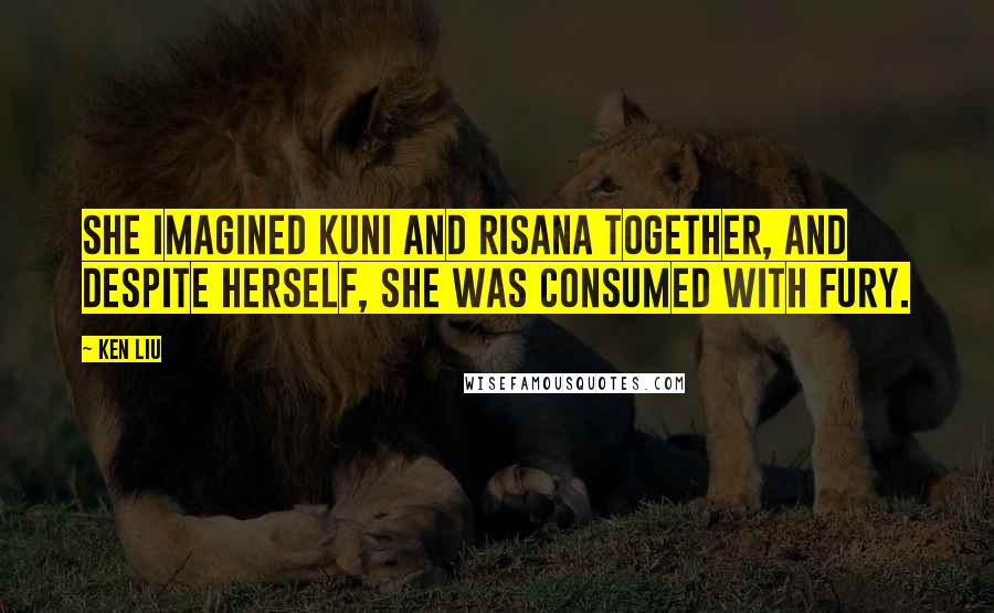 Ken Liu Quotes: She imagined Kuni and Risana together, and despite herself, she was consumed with fury.