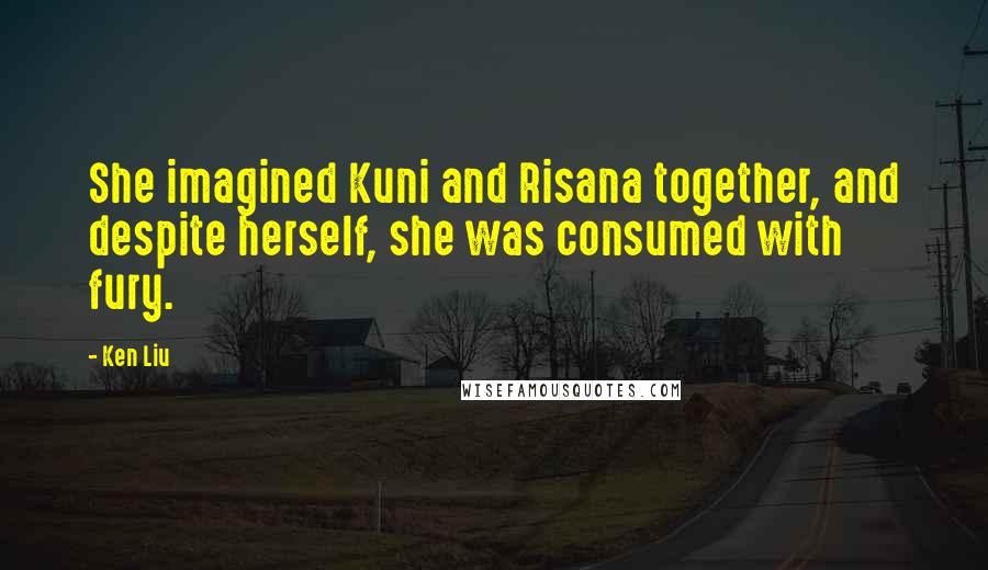 Ken Liu Quotes: She imagined Kuni and Risana together, and despite herself, she was consumed with fury.