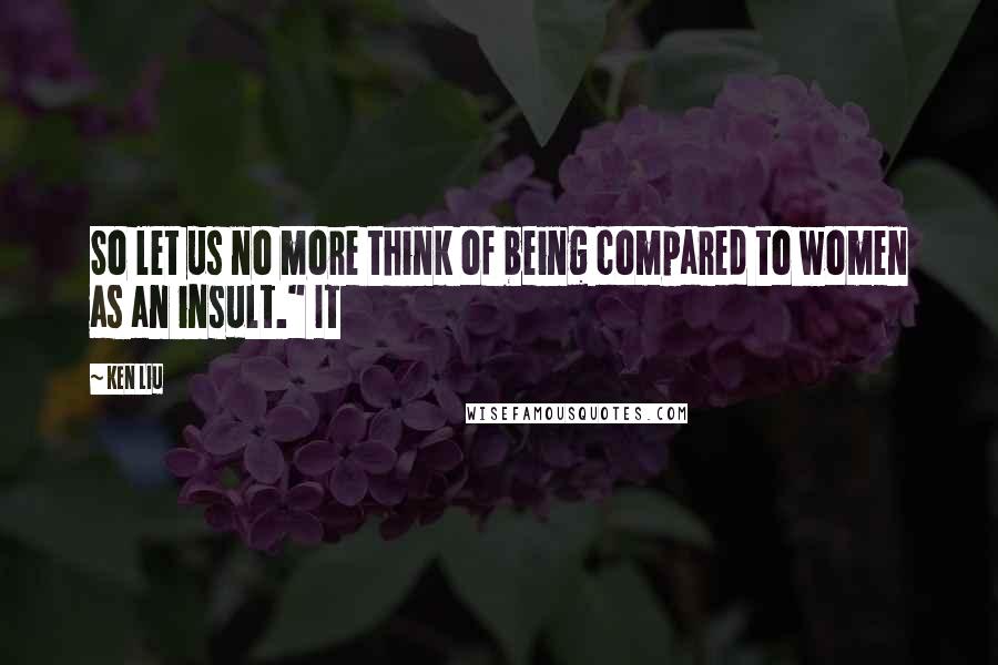 Ken Liu Quotes: So let us no more think of being compared to women as an insult." It