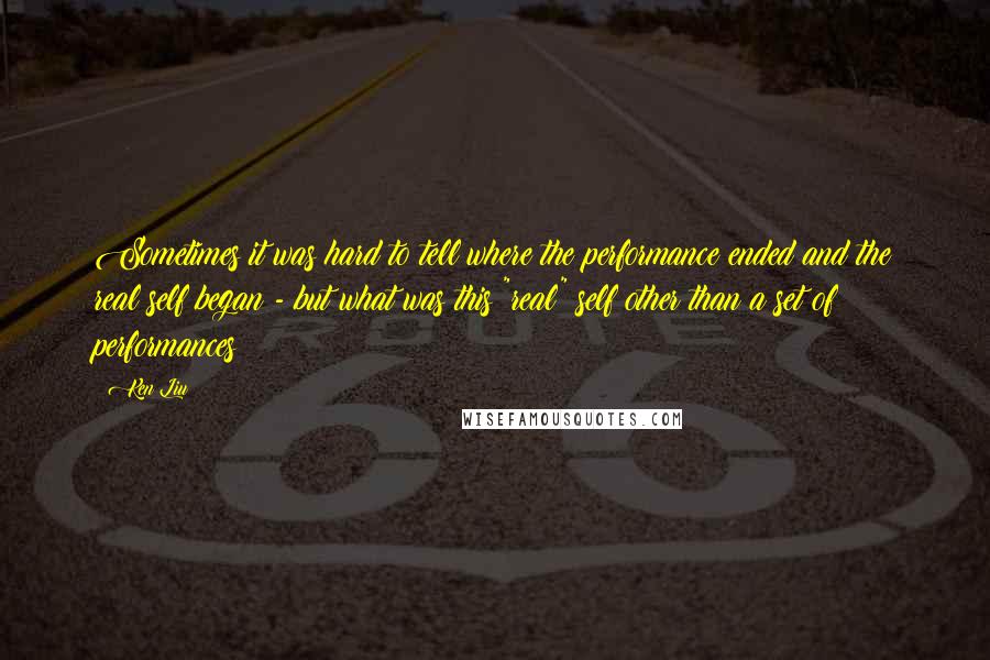 Ken Liu Quotes: Sometimes it was hard to tell where the performance ended and the real self began - but what was this "real" self other than a set of performances?