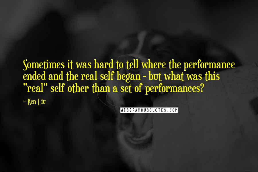 Ken Liu Quotes: Sometimes it was hard to tell where the performance ended and the real self began - but what was this "real" self other than a set of performances?