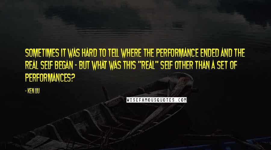 Ken Liu Quotes: Sometimes it was hard to tell where the performance ended and the real self began - but what was this "real" self other than a set of performances?