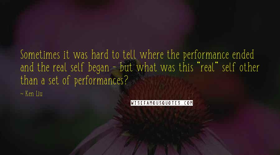 Ken Liu Quotes: Sometimes it was hard to tell where the performance ended and the real self began - but what was this "real" self other than a set of performances?